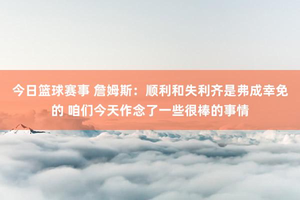 今日篮球赛事 詹姆斯：顺利和失利齐是弗成幸免的 咱们今天作念了一些很棒的事情