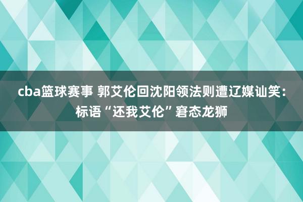 cba篮球赛事 郭艾伦回沈阳领法则遭辽媒讪笑：标语“还我艾伦”窘态龙狮