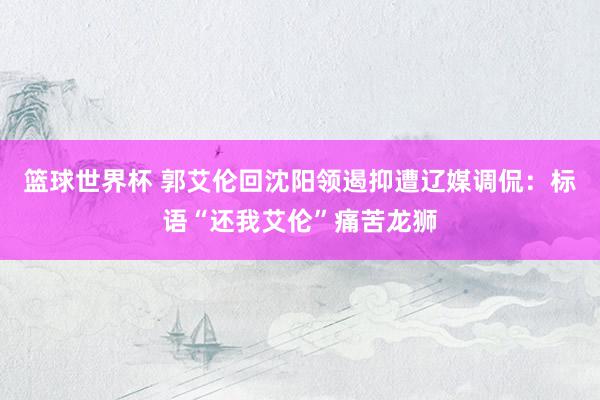 篮球世界杯 郭艾伦回沈阳领遏抑遭辽媒调侃：标语“还我艾伦”痛苦龙狮