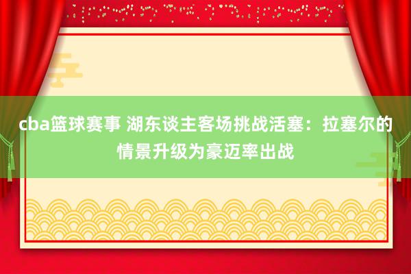 cba篮球赛事 湖东谈主客场挑战活塞：拉塞尔的情景升级为豪迈率出战