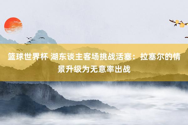 篮球世界杯 湖东谈主客场挑战活塞：拉塞尔的情景升级为无意率出战