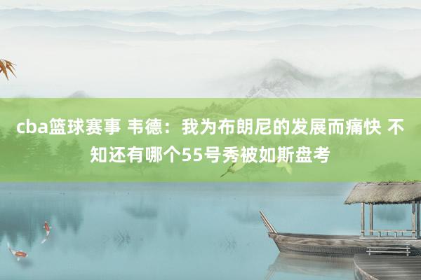 cba篮球赛事 韦德：我为布朗尼的发展而痛快 不知还有哪个55号秀被如斯盘考