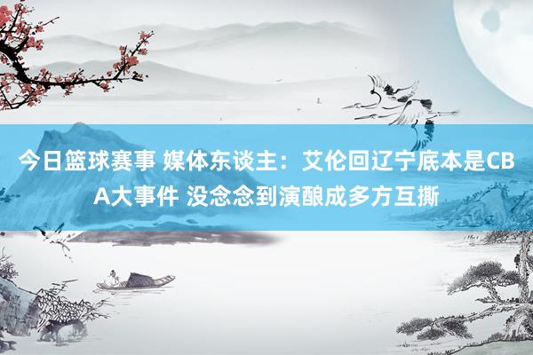 今日篮球赛事 媒体东谈主：艾伦回辽宁底本是CBA大事件 没念念到演酿成多方互撕