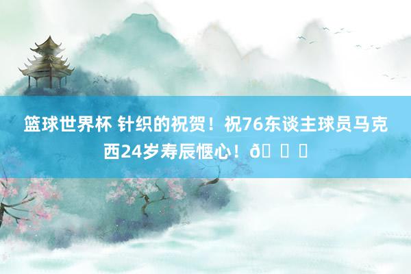 篮球世界杯 针织的祝贺！祝76东谈主球员马克西24岁寿辰惬心！🎂