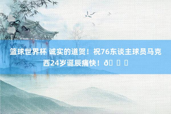 篮球世界杯 诚实的道贺！祝76东谈主球员马克西24岁诞辰痛快！🎂