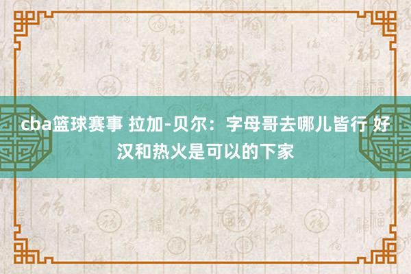 cba篮球赛事 拉加-贝尔：字母哥去哪儿皆行 好汉和热火是可以的下家