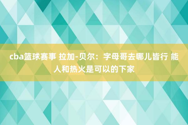 cba篮球赛事 拉加-贝尔：字母哥去哪儿皆行 能人和热火是可以的下家