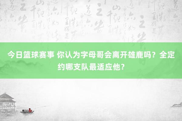 今日篮球赛事 你认为字母哥会离开雄鹿吗？全定约哪支队最适应他？