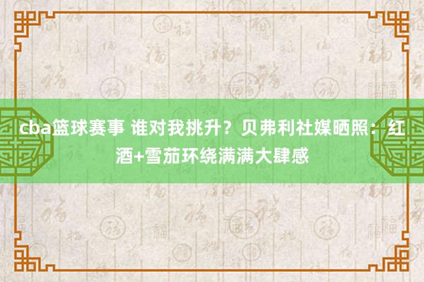 cba篮球赛事 谁对我挑升？贝弗利社媒晒照：红酒+雪茄环绕满满大肆感