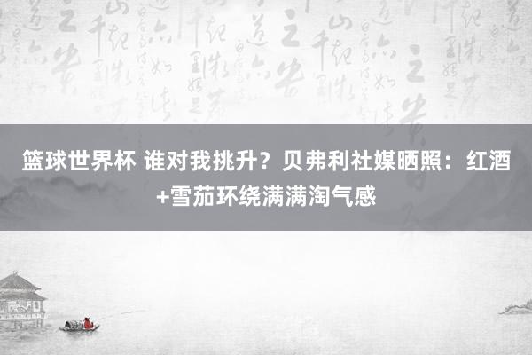 篮球世界杯 谁对我挑升？贝弗利社媒晒照：红酒+雪茄环绕满满淘气感