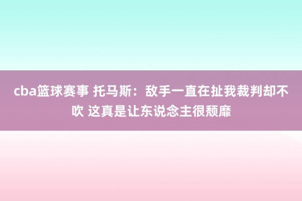 cba篮球赛事 托马斯：敌手一直在扯我裁判却不吹 这真是让东说念主很颓靡