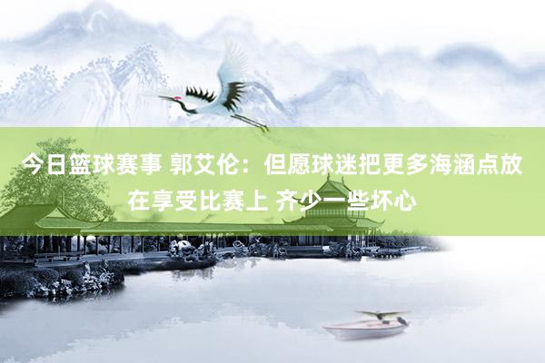 今日篮球赛事 郭艾伦：但愿球迷把更多海涵点放在享受比赛上 齐少一些坏心