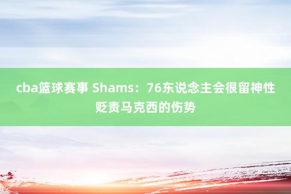 cba篮球赛事 Shams：76东说念主会很留神性贬责马克西的伤势