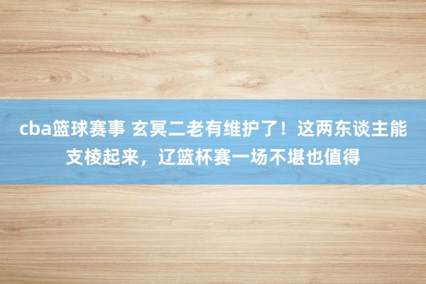 cba篮球赛事 玄冥二老有维护了！这两东谈主能支棱起来，辽篮杯赛一场不堪也值得