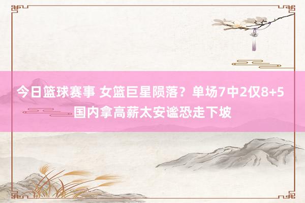 今日篮球赛事 女篮巨星陨落？单场7中2仅8+5 国内拿高薪太安谧恐走下坡