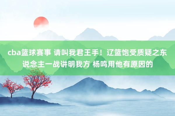 cba篮球赛事 请叫我君王手！辽篮饱受质疑之东说念主一战讲明我方 杨鸣用他有原因的