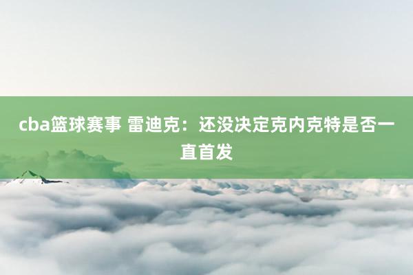 cba篮球赛事 雷迪克：还没决定克内克特是否一直首发