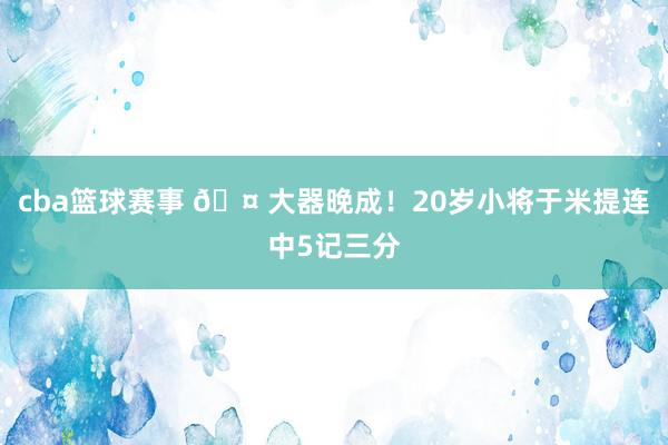 cba篮球赛事 🤠大器晚成！20岁小将于米提连中5记三分