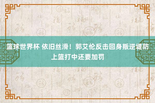 篮球世界杯 依旧丝滑！郭艾伦反击回身叛逆堤防上篮打中还要加罚