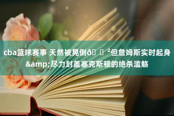 cba篮球赛事 天然被晃倒😲但詹姆斯实时起身&尽力封盖塞克斯顿的绝杀滥觞