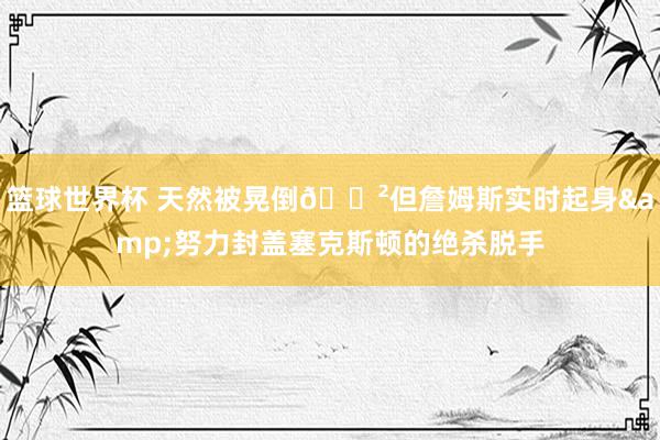 篮球世界杯 天然被晃倒😲但詹姆斯实时起身&努力封盖塞克斯顿的绝杀脱手