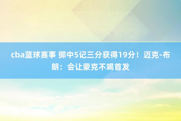 cba篮球赛事 掷中5记三分获得19分！迈克-布朗：会让蒙克不竭首发