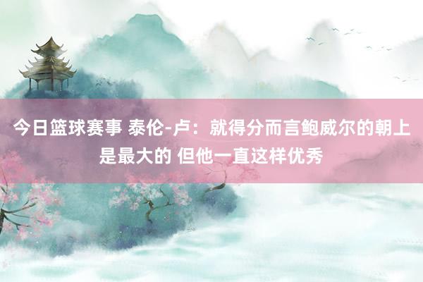 今日篮球赛事 泰伦-卢：就得分而言鲍威尔的朝上是最大的 但他一直这样优秀