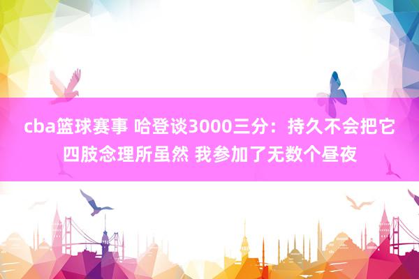 cba篮球赛事 哈登谈3000三分：持久不会把它四肢念理所虽然 我参加了无数个昼夜