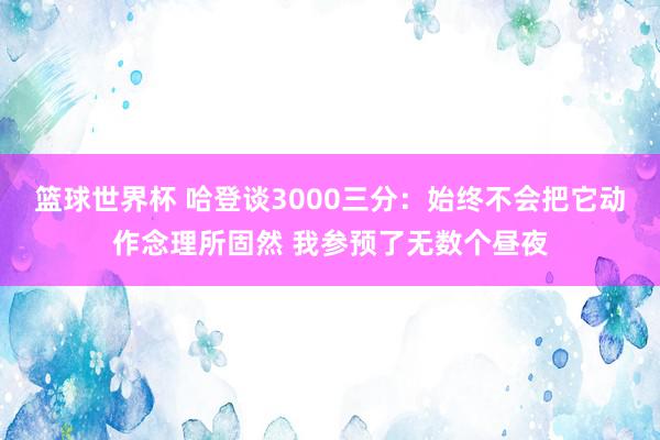 篮球世界杯 哈登谈3000三分：始终不会把它动作念理所固然 我参预了无数个昼夜