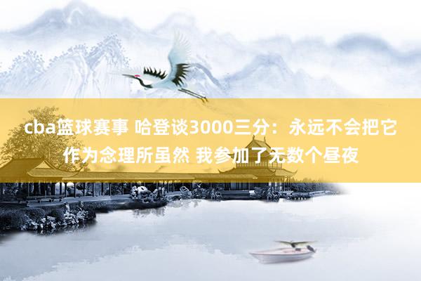 cba篮球赛事 哈登谈3000三分：永远不会把它作为念理所虽然 我参加了无数个昼夜