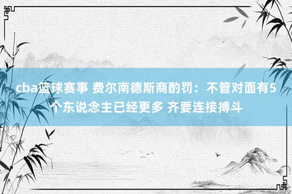 cba篮球赛事 费尔南德斯商酌罚：不管对面有5个东说念主已经更多 齐要连接搏斗