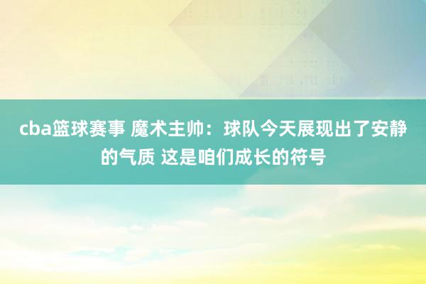 cba篮球赛事 魔术主帅：球队今天展现出了安静的气质 这是咱们成长的符号