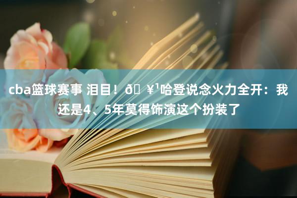 cba篮球赛事 泪目！🥹哈登说念火力全开：我还是4、5年莫得饰演这个扮装了