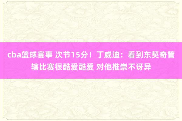 cba篮球赛事 次节15分！丁威迪：看到东契奇管辖比赛很酷爱酷爱 对他推崇不讶异