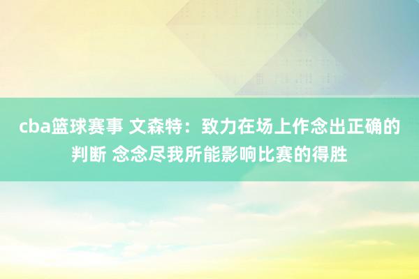 cba篮球赛事 文森特：致力在场上作念出正确的判断 念念尽我所能影响比赛的得胜