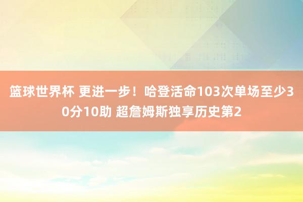 篮球世界杯 更进一步！哈登活命103次单场至少30分10助 超詹姆斯独享历史第2