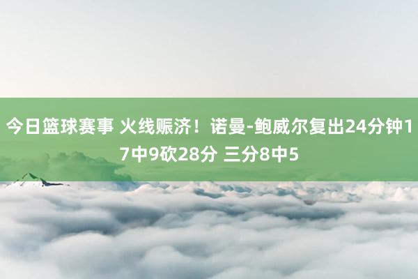 今日篮球赛事 火线赈济！诺曼-鲍威尔复出24分钟17中9砍28分 三分8中5