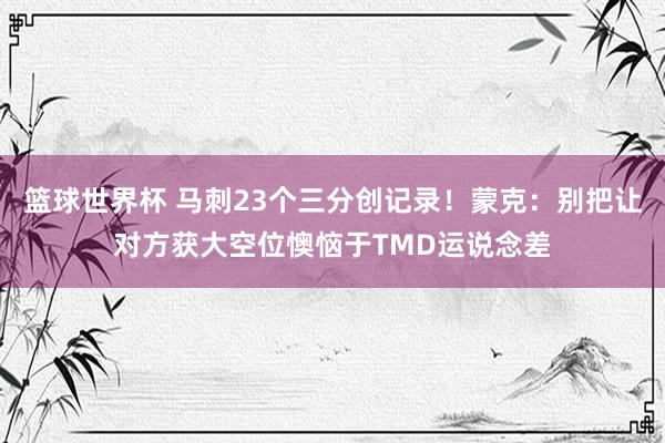 篮球世界杯 马刺23个三分创记录！蒙克：别把让对方获大空位懊恼于TMD运说念差