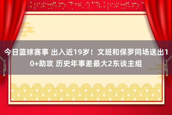 今日篮球赛事 出入近19岁！文班和保罗同场送出10+助攻 历史年事差最大2东谈主组