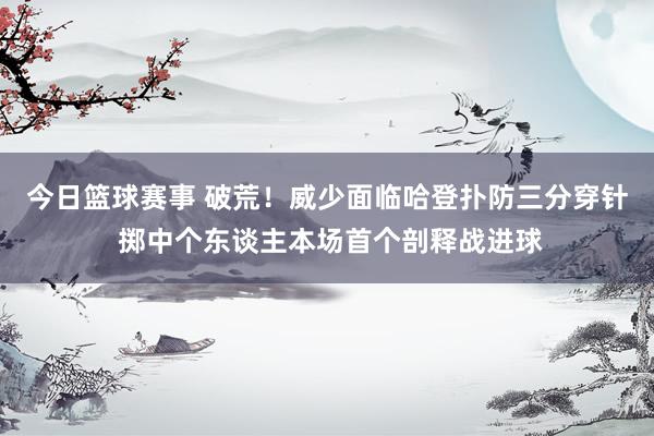 今日篮球赛事 破荒！威少面临哈登扑防三分穿针 掷中个东谈主本场首个剖释战进球