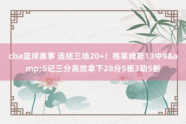 cba篮球赛事 连结三场20+！格莱姆斯13中9&5记三分高效拿下28分5板3助5断