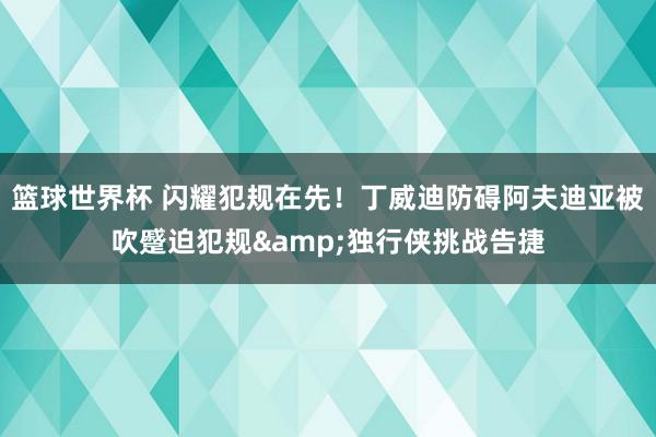 篮球世界杯 闪耀犯规在先！丁威迪防碍阿夫迪亚被吹蹙迫犯规&独行侠挑战告捷