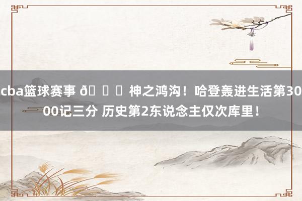 cba篮球赛事 😀神之鸿沟！哈登轰进生活第3000记三分 历史第2东说念主仅次库里！