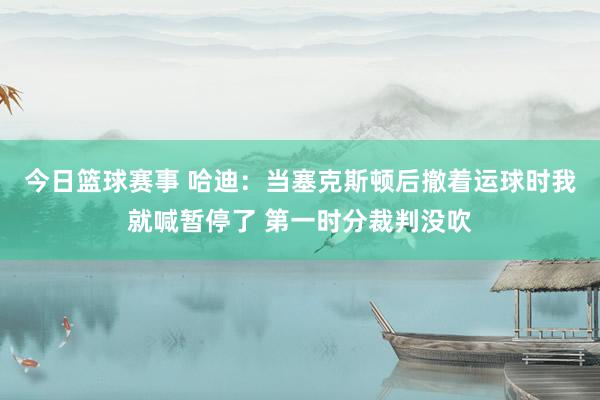 今日篮球赛事 哈迪：当塞克斯顿后撤着运球时我就喊暂停了 第一时分裁判没吹