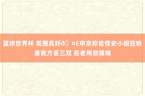 篮球世界杯 氛围真好🤣申京称皆怪史小姐狂铁害我方丢三双 后者用劲骚瑞