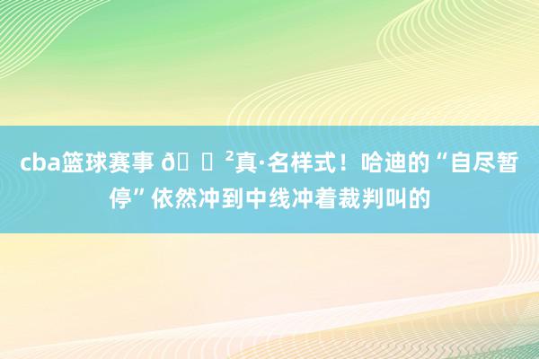 cba篮球赛事 😲真·名样式！哈迪的“自尽暂停”依然冲到中线冲着裁判叫的