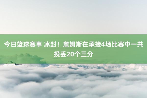 今日篮球赛事 冰封！詹姆斯在承接4场比赛中一共投丢20个三分