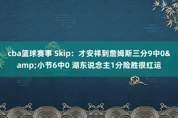 cba篮球赛事 Skip：才安祥到詹姆斯三分9中0&小节6中0 湖东说念主1分险胜很红运