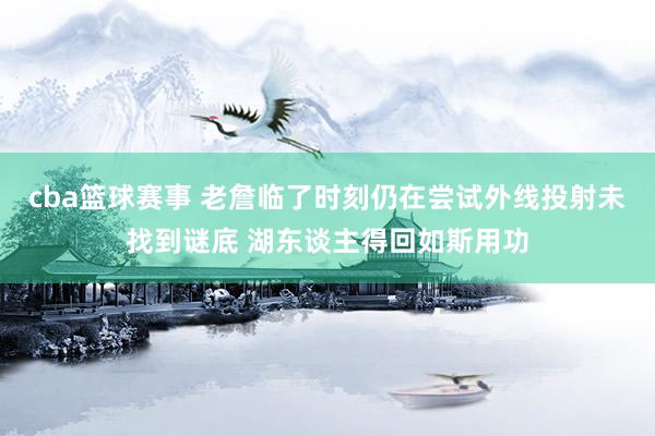 cba篮球赛事 老詹临了时刻仍在尝试外线投射未找到谜底 湖东谈主得回如斯用功