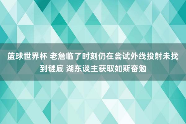 篮球世界杯 老詹临了时刻仍在尝试外线投射未找到谜底 湖东谈主获取如斯奋勉